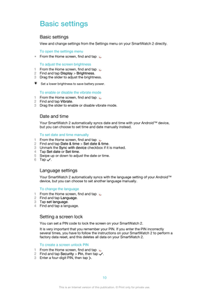 Page 10Basic settings
Basic settings View and change settings from the Settings menu on your SmartWatch 2 directly.
To open the settings menu
• From the Home screen, find and tap 
.
To adjust the screen brightness
1 From the Home screen, find and tap 
.
2 Find and tap  Display > Brightness .
3 Drag the slider to adjust the brightness.
Set a lower brightness to save battery power.
To enable or disable the vibrate mode
1 From the Home screen, find and tap 
.
2 Find and tap  Vibrate.
3 Drag the slider to enable or...