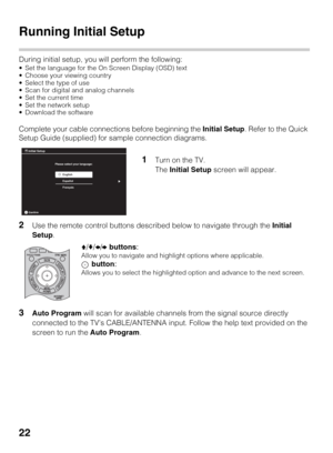 Page 2222
Running Initial Setup
During initial setup, you will perform the following:
 Set the language for the On Screen Display (OSD) text
 Choose your viewing country
 Select the type of use
 Scan for digital and analog channels
 Set the current time
 Set the network setup
 Download the software
Complete your cable connections before beginning the Initial Setup. Refer to the Quick 
Setup Guide (supplied) for sample connection diagrams.
2Use the remote control buttons described below to navigate through the...