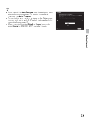 Page 2323
Getting Started
 If you cancel the Auto Program, any channels you have 
selected are not registered. To rescan for available 
channels, run Auto Program.
 Connect either your cable or antenna to the TV (you can 
connect both using an A-B RF switch (not supplied)); for 
more details see page 13.
 When promoted to select Retail or Home, be sure to 
select Home for ENERGY STAR compliant mode.
Please select the type of use for this TV.
 Home optimizes the picture for normal home use and is ENERGY
STAR...