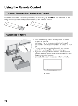 Page 2424
Operating the TV
Using the Remote Control
To Insert Batteries into the Remote Control
Insert two size AAA batteries (supplied) by matching e and E on the batteries to the 
diagram inside the battery compartment of the remote control.
Guidelines to follow
 Point your remote control directly at the IR sensor 
located on your TV.
 Make sure that no objects are blocking the path 
between the remote control and the IR sensor on your 
TV.
 Fluorescent lamps can interfere with your remote 
control; try...