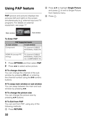 Page 3232
Using PAP feature
PAP (picture and picture) displays two 
pictures (left and right) on the screen 
simultaneously (e.g. external input and TV 
program). For details on external 
equipment, see page 17.
To Enter PAP
1Press OPTIONS and then select P&P.
2Press B/b to select active picture.
xTo change channels
You can change the channel of the sub 
window by pressing CH +/– or entering 
the channel number using the 0-9 numeric 
buttons.
xTo swap main window or sub window
You can swap between the main and...