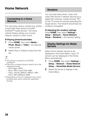 Page 3838
Home Network
Connecting to a Home 
Network
You can enjoy various content (e.g. photo/
music/video files) stored on DLNA 
Certified™ media servers. The home 
network feature allows you to enjoy 
network content in other rooms.
xPlaying photo/music/video
1Press HOME, then select Media > 
Photo, Music or Video > the desired 
media server.
2Select files or folders to play from the 
list.
 The server is required to be DLNA 
Certified™.
 Files from a network device need to be in the 
following formats:
–...