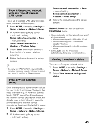 Page 4343
Using Features
Type 3: Unsecured network 
with any type of wireless 
LAN router
To set up a wireless LAN, SSID (wireless 
network name) will be required.
1Press HOME, then select Settings > 
Setup > Network > Network Setup.
2IP Address setting/Proxy server:
– automatic setting:
Setup network connection > Auto
– manual setting:
Setup network connection > 
Custom > Wireless Setup
3Select Scan, then select a network 
from the list of scanned wireless 
networks.
4Follow the instructions on the set-up...