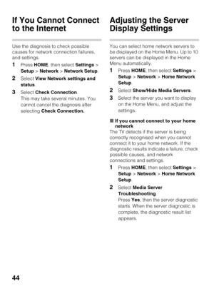 Page 4444
If You Cannot Connect 
to the Internet
Use the diagnosis to check possible 
causes for network connection failures, 
and settings.
1Press HOME, then select Settings > 
Setup > Network > Network Setup.
2Select View Network settings and 
status.
3Select Check Connection. 
This may take several minutes. You 
cannot cancel the diagnosis after 
selecting Check Connection.
Adjusting the Server 
Display Settings
You can select home network servers to 
be displayed on the Home Menu. Up to 10 
servers can be...