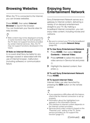 Page 4545
Using Features
Browsing Websites
When the TV is connected to the Internet, 
you can browse websites.
Press HOME, then select Internet 
Browser to launch the browser.
You can bookmark your favorite sites for 
easy access.
 Web content may not be displayed correctly, 
or some functions may not work properly, if 
the TV does not support functions provided 
by certain Internet services. Also, the TV 
may not support functions developed in the 
future.
xNote on Internet Browser
In no event shall Sony be...