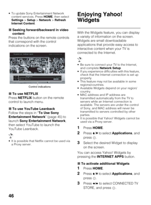 Page 4646
 To update Sony Entertainment Network 
content services, Press HOME, then select 
Settings > Setup > Network > Refresh 
Internet Content.
xSeeking forward/backward in video 
content
Press the buttons on the remote controls 
that correspond with the control 
indications on the screen.
xTo use NETFLIX
Press NETFLIX button on the remote 
control to launch menu.
xTo use YouTube Leanback
Follow the steps in “To Use Sony 
Entertainment Network” (page 45) to 
launch Sony Entertainment Network, 
then select...