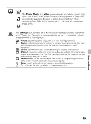 Page 4949
Using the Menus
The Photo, Music, and Video icons organize your photo, music, and 
video files from DLNA Certified™ networked equipment or Sony USB 
connected equipment. Be sure to select the correct icon when 
accessing files. Refer to the feature section for more information on 
these icons.
The Settings icon contains all of the necessary configurations to customize 
your TV settings. The options you can select may vary. Unavailable options 
are grayed out or not displayed.
Picture: adjust the...