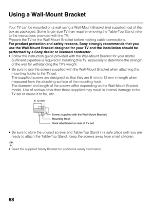 Page 6868
Using a Wall-Mount Bracket
Your TV can be mounted on a wall using a Wall-Mount Bracket (not supplied) out of the 
box as packaged. Some larger size TV may require removing the Table-Top Stand; refer 
to the instructions provided with the TV.
Prepare the TV for the Wall-Mount Bracket before making cable connections.
For product protection and safety reasons, Sony strongly recommends that you 
use the Wall-Mount Bracket designed for your TV and the installation should be 
performed by a Sony dealer or...
