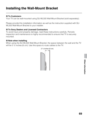 Page 6969
Other Information
Installing the Wall-Mount Bracket
xTo Customers
Your TV can be wall-mounted using SU-WL500 Wall-Mount Bracket (sold separately).
Please provide this installation information as well as the instruction supplied with SU-
WL500 Wall-Mount Bracket to your installer.
xTo Sony Dealers and Licensed Contractors
To avoid injury and property damage, read these instructions carefully. Periodic 
inspection and maintenance is highly recommended to ensure that TV is securely 
mounted.
xNote when...