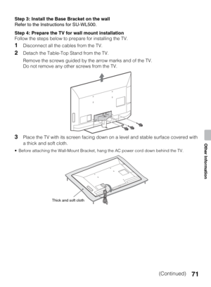 Page 7171
Other Information
Step 3: Install the Base Bracket on the wall
Refer to the Instructions for SU-WL500.
Step 4: Prepare the TV for wall mount installation
Follow the steps below to prepare for installing the TV.
1Disconnect all the cables from the TV.
2Detach the Table-Top Stand from the TV.
Remove the screws guided by the arrow marks and of the TV.
Do not remove any other screws from the TV.
3Place the TV with its screen facing down on a level and stable surface covered with 
a thick and soft cloth....