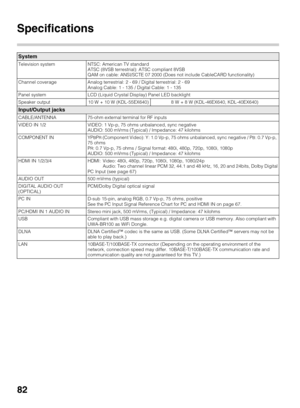 Page 8282
Specifications
System
Television system NTSC: American TV standard 
ATSC (8VSB terrestrial): ATSC compliant 8VSB
QAM on cable: ANSI/SCTE 07 2000 (Does not include CableCARD functionality)
Channel coverage Analog terrestrial: 2 - 69 / Digital terrestrial: 2 - 69
Analog Cable: 1 - 135 / Digital Cable: 1 - 135
Panel system LCD (Liquid Crystal Display) Panel LED backlight
Speaker output 10 W + 10 W (KDL-55EX640) 8 W + 8 W (KDL-46EX640, KDL-40EX640)
Input/Output jacks
CABLE/ANTENNA 75-ohm external terminal...