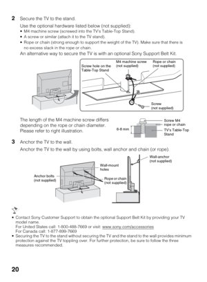 Page 2020
2Secure the TV to the stand.
Use the optional hardware listed below (not supplied):
 M4 machine screw (screwed into the TV’s Table-Top Stand).
 A screw or similar (attach it to the TV stand).
 Rope or chain (strong enough to support the weight of the TV). Make sure that there is 
no excess slack in the rope or chain.
An alternative way to secure the TV is with an optional Sony Support Belt Kit.
3Anchor the TV to the wall.
Anchor the TV to the wall by using bolts, wall anchor and chain (or rope)....