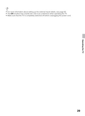 Page 2929
Operating the TV
 For more information about setting up the external inputs labels, see page 62. 
 The CH + button has a tactile dot. Use it as a reference when operating the TV. 
 Make sure that the TV is completely switched off before unplugging the power cord. 