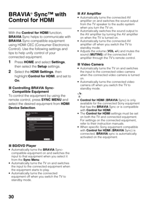 Page 3030
Using Features
BRAVIA® Sync™ with 
Control for HDMI
With the Control for HDMI function, 
BRAVIA Sync helps to communicate with 
BRAVIA Sync-compatible equipment 
using HDMI CEC (Consumer Electronics 
Control). Use the following settings and 
tips to help unify control of your 
connected equipment.
1Press HOME and select Settings, 
then select the Setup settings.
2Select the HDMI Settings, then 
highlight Control for HDMI, and set to 
On.
xControlling BRAVIA Sync-
Compatible Equipment
To control the...