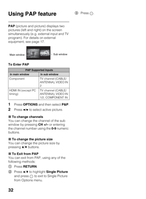 Page 3232
Using PAP feature
PAP (picture and picture) displays two 
pictures (left and right) on the screen 
simultaneously (e.g. external input and TV 
program). For details on external 
equipment, see page 17.
To Enter PAP
1Press OPTIONS and then select P&P.
2Press B/b to select active picture.
xTo change channels
You can change the channel of the sub 
window by pressing CH +/– or entering 
the channel number using the 0-9 numeric 
buttons.
xTo change the picture size
You can change the picture size by...