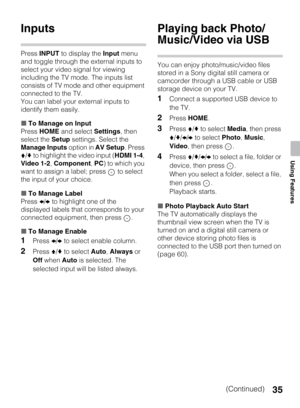 Page 3535
Using Features
Inputs
Press INPUT to display the Input menu 
and toggle through the external inputs to 
select your video signal for viewing 
including the TV mode. The inputs list 
consists of TV mode and other equipment 
connected to the TV.
You can label your external inputs to 
identify them easily.
xTo Manage on Input
Press HOME and select Settings, then 
select the Setup settings. Select the 
Manage Inputs option in AV Setup. Press 
V/v to highlight the video input (HDMI 1-4, 
Video 1-2,...