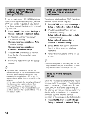 Page 4242
Type 2: Secured network 
without Wi-Fi Protected 
Setup™ (WPS)
To set up a wireless LAN, SSID (wireless 
network name) and security key (WEP or 
WPA key) will be required. If you do not 
know them, consult the instruction manual 
of your router.
1Press HOME, then select Settings > 
Setup> Network > Network Setup.
2IP Address setting/Proxy server:
– automatic setting:
Setup network connection > Auto
– manual setting:
Setup network connection > 
Custom > Wireless Setup
3Select Scan, then select a...