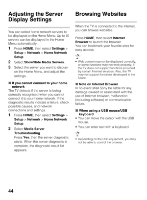 Page 4444
Adjusting the Server 
Display Settings
You can select home network servers to 
be displayed on the Home Menu. Up to 10 
servers can be displayed in the Home 
Menu automatically.
1Press HOME, then select Settings > 
Setup > Network > Home Network 
Setup.
2Select Show/Hide Media Servers.
3Select the server you want to display 
on the Home Menu, and adjust the 
settings.
xIf you cannot connect to your home 
network
The TV detects if the server is being 
correctly recognised when you cannot 
connect it to...