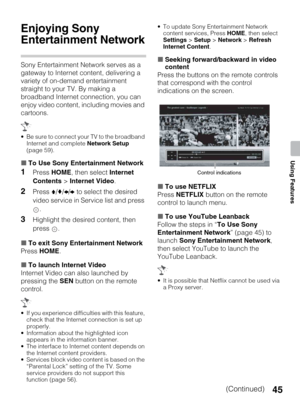 Page 4545
Using Features
Enjoying Sony 
Entertainment Network
Sony Entertainment Network serves as a 
gateway to Internet content, delivering a 
variety of on-demand entertainment 
straight to your TV. By making a 
broadband Internet connection, you can 
enjoy video content, including movies and 
cartoons.
 Be sure to connect your TV to the broadband 
Internet and complete Network Setup 
(page 59).
xTo Use Sony Entertainment Network
1Press HOME, then select Internet 
Contents > Internet Video.
2Press V/v/B/b to...