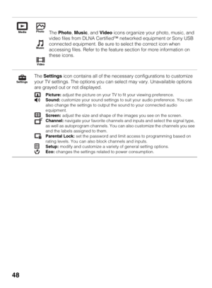 Page 4848
The Photo, Music, and Video icons organize your photo, music, and 
video files from DLNA Certified™ networked equipment or Sony USB 
connected equipment. Be sure to select the correct icon when 
accessing files. Refer to the feature section for more information on 
these icons.
The Settings icon contains all of the necessary configurations to customize 
your TV settings. The options you can select may vary. Unavailable options 
are grayed out or not displayed.
Picture: adjust the picture on your TV to...