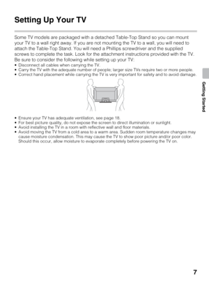 Page 77
Getting Started
Getting Started
Setting Up Your TV
Some TV models are packaged with a detached Table-Top Stand so you can mount 
your TV to a wall right away. If you are not mounting the TV to a wall, you will need to 
attach the Table-Top Stand. You will need a Phillips screwdriver and the supplied 
screws to complete the task. Look for the attachment instructions provided with the TV.
Be sure to consider the following while setting up your TV:
 Disconnect all cables when carrying the TV.
 Carry the...