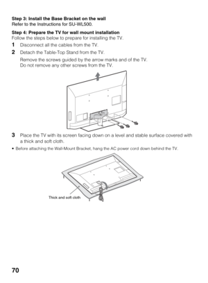 Page 7070
Step 3: Install the Base Bracket on the wall
Refer to the Instructions for SU-WL500.
Step 4: Prepare the TV for wall mount installation
Follow the steps below to prepare for installing the TV.
1Disconnect all the cables from the TV.
2Detach the Table-Top Stand from the TV.
Remove the screws guided by the arrow marks and of the TV.
Do not remove any other screws from the TV.
3Place the TV with its screen facing down on a level and stable surface covered with 
a thick and soft cloth.
 Before attaching...