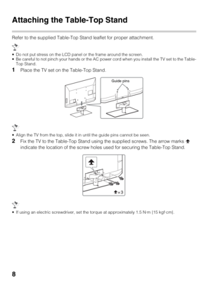 Page 88
Attaching the Table-Top Stand
Refer to the supplied Table-Top Stand leaflet for proper attachment.
 Do not put stress on the LCD panel or the frame around the screen.
 Be careful to not pinch your hands or the AC power cord when you install the TV set to the Table-
Top Stand.
1Place the TV set on the Table-Top Stand.
 Align the TV from the top, slide it in until the guide pins cannot be seen.
2Fix the TV to the Table-Top Stand using the supplied screws. The arrow marks   
indicate the location of the...