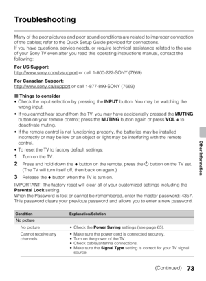Page 7373
Other Information
Troubleshooting
Many of the poor pictures and poor sound conditions are related to improper connection 
of the cables; refer to the Quick Setup Guide provided for connections.
If you have questions, service needs, or require technical assistance related to the use 
of your Sony TV even after you read this operating instructions manual, contact the 
following:
For US Support:
http://www.sony.com/tvsupport
 or call 1-800-222-SONY (7669)
For Canadian Support:
http://www.sony.ca/support...