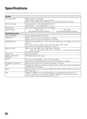 Page 8282
Specifications
System
Television system NTSC: American TV standard 
ATSC (8VSB terrestrial): ATSC compliant 8VSB
QAM on cable: ANSI/SCTE 07 2000 (Does not include CableCARD functionality)
Channel coverage Analog terrestrial: 2 - 69 / Digital terrestrial: 2 - 69
Analog Cable: 1 - 135 / Digital Cable: 1 - 135
Panel system LCD (Liquid Crystal Display) Panel LED backlight
Speaker output 10 W + 10 W 
(KDL-60EX645/55EX645/50EX645)8 W + 8 W 
(KDL-46EX645/46EX641/40EX645)
Input/Output jacks
CABLE/ANTENNA...