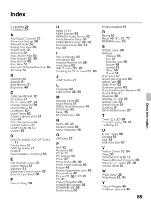 Page 8585
Other Information
Index
0-9 buttons 264:3 Default 53
A
Add Digital Channels 55Advanced Settings 50Alternate Audio 52Analog Fine Tune 55AUDIO OUT 12Audio Out 52Auto Display Area 53Auto Program 22, 55Auto Shut Off 65Auto Wide 53Automatic Software Download 64AV Setup 62
B
Backlight 49Balance 51Bass Booster 51Brightness 49
CCABLE/ANTENNA 12CC button 27CH +/– button 27, 28Change Password 56Channel Block 56CineMotion 50Clock/Timers 62Closed Captions (CC) 61Color 49Color Temperature 49Colored buttons...