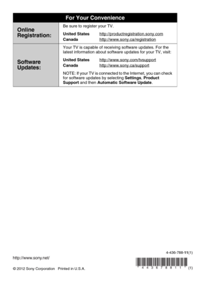 Page 88© 2012 Sony Corporation   Printed in U.S.A.4-436-788-11(1)
For Your Convenience
Online
Registration:Be sure to register your TV.
United States
Canadahttp://productregistration.sony.com
http://www.sony.ca/registration
Software 
Updates:
Your TV is capable of receiving software updates. For the 
latest information about software updates for your TV, visit:
United States
Canadahttp://www.sony.com/tvsupport
http://www.sony.ca/support
NOTE: If your TV is connected to the Internet, you can check 
for software...