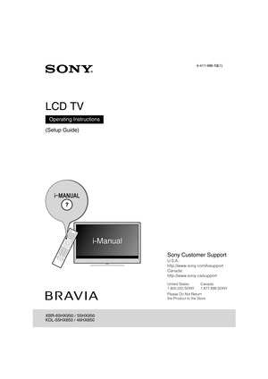 Page 1D:\TVs JOB\SONY TV\SY120099_B6 (Rev-2)\Group B6 (Rev-
2)\!1986121\4411986121\US01COV.fm
XBR-65HX950/55HX950/KDL-55HX850/46HX850
4-411-986-12(1)
4-411-986-12(1)
LCD TV
(Setup Guide)
Operating Instructions
XBR-65HX950 / 55HX950
KDL-55HX850 / 46HX850
Sony Customer Support
U.S.A.: 
http://www.sony.com/tvsupport
Canada: 
http://www.sony.ca/support
United States Canada
1.800.222.SONY 1.877.899.SONY
Please Do Not Return
the Product to the Store 