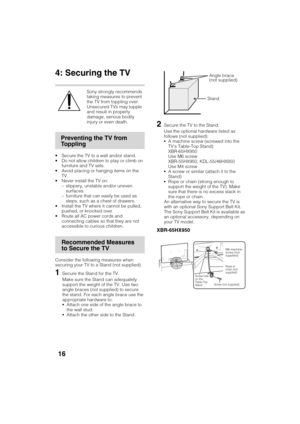 Page 16D:\TVs JOB\SONY TV\SY120099_B6 (Rev-2)\Group B6 (Rev-
2)\!1986121\4411986121\US03STU.fm
XBR-65HX950/55HX950/KDL-55HX850/46HX850
4-411-986-12(1)
16
4: Securing the TV
Sony strongly recommends 
taking measures to prevent 
the TV from toppling over.
Unsecured TVs may topple 
and result in property 
damage, serious bodily 
injury or even death.
 Secure the TV to a wall and/or stand.
 Do not allow children to play or climb on 
furniture and TV sets.
 Avoid placing or hanging items on the 
TV.
 Never install...