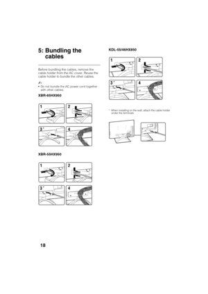 Page 18D:\TVs JOB\SONY TV\SY120099_B6 (Rev-2)\Group B6 (Rev-
2)\!1986121\4411986121\US03STU.fm
XBR-65HX950/55HX950/KDL-55HX850/46HX850
4-411-986-12(1)
18
5: Bundling the 
cables
Before bundling the cables, remove the 
cable holder from the AC cover. Reuse the 
cable holder to bundle the other cables.
~
Do not bundle the AC power cord together 
with other cables.
XBR-65HX950
XBR-55HX950KDL-55/46HX850
* When installing on the wall, attach the cable holder 
under the terminals.12
4
3
*
12
4
3
*
12
4
3
* 