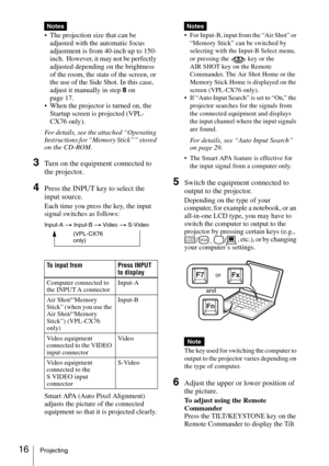 Page 1616Projecting
 The projection size that can be 
adjusted with the automatic focus 
adjustment is from 40-inch up to 150-
inch.  However, it may not be perfectly 
adjusted depending on the brightness 
of the room, the state of the screen, or 
the use of the Side Shot. In this case, 
adjust it manually in step 8 on 
page 17.
 When the projector is turned on, the 
Startup screen is projected (VPL-
CX76 only).
For details, see the attached “Operating 
Instructions for “Memory Stick”” stored 
on the CD-ROM....