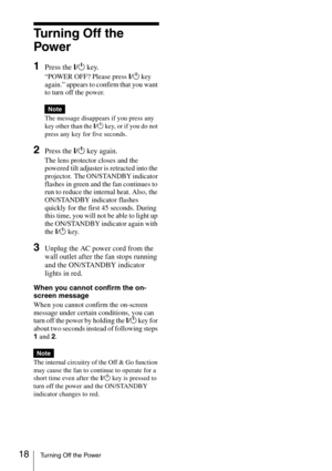 Page 1818Turning Off the Power
Tu r n i n g  O f f  t h e  
Power
1Press the ?/1 key.
“POWER OFF? Please press ?/1 key 
again.” appears to confirm that you want 
to turn off the power.
The message disappears if you press any 
key other than the ?/1 key, or if you do not 
press any key for five seconds.
2Press the ?/1 key again.
The lens protector closes and the 
powered tilt adjuster is retracted into the 
projector.  The ON/STANDBY indicator 
flashes in green and the fan continues to 
run to reduce the...