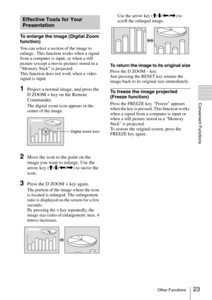 Page 2323Other Functions
Convenient Functions
To enlarge the image (Digital Zoom 
function)
You can select a section of the image to 
enlarge.  This function works when a signal 
from a computer is input, or when a still 
picture (except a movie picture) stored in a 
“Memory Stick” is projected.
This function does not work when a video 
signal is input.
1Project a normal image, and press the 
D ZOOM + key on the Remote 
Commander.
The digital zoom icon appears in the 
center of the image.
2Move the icon to the...