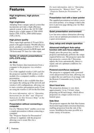 Page 4
4Features
Features
High brightness, high picture 
quality
High brightness
Adopting Sonys unique optical system that 
incorporates provides a high-efficiency 
optical system. It allows the 165 W UHP 
lamp to give a light output of 2500 ANSI 
lumen (VPL-CX76), 2000 ANSI lumen 
(VPL-CX70).
High picture quality 
Three super-high-aperture 0.79-inch XGA 
panels with approximately 790,000 effective 
pixels, produce a resolution of 1024 × 768 
dots (horizontal/vertical) for RGB input, and 
750 horizontal TV...