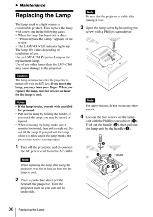 Page 3636Replacing the Lamp
BMaintenance
Replacing the Lamp
The lamp used as a light source is 
consumable product. Thus replace the lamp 
with a new one in the following cases.
 When the lamp has burnt out or dims
  “Please replace the Lamp.” appears on the 
screen
 The LAMP/COVER indicator lights up
The lamp life varies depending on 
conditions of use.  
Use an LMP-C161 Projector Lamp as the 
replacement lamp.
Use of any other lamps than the LMP-C161 
may cause damage to the projector.
The lamp remains hot...