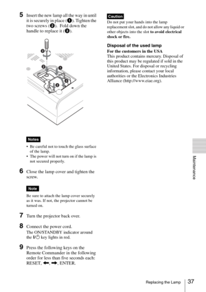 Page 3737Replacing the Lamp
Maintenance
5Insert the new lamp all the way in until 
it is securely in place (a). Tighten the 
two screws (b).  Fold down the 
handle to replace it (c).
 
 Be careful not to touch the glass surface 
of the lamp.
 The power will not turn on if the lamp is 
not secured properly.
6Close the lamp cover and tighten the 
screw.
Be sure to attach the lamp cover securely 
as it was. If not, the projector cannot be 
turned on.
7Turn the projector back over.
8Connect the power cord.  
The...