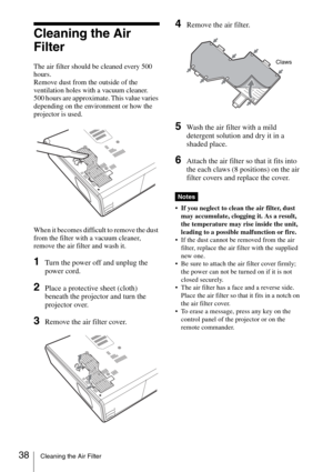 Page 38
38Cleaning the Air Filter
Cleaning the Air 
Filter
The air filter should be cleaned every 500 
hours. 
Remove dust from the outside of the 
ventilation holes with a vacuum cleaner.
500 hours are approximate. This value varies 
depending on the environment or how the 
projector is used.
When it becomes difficult to remove the dust 
from the filter with a vacuum cleaner, 
remove the air filter and wash it.
1Turn the power off and unplug the 
power cord. 
2Place a protective sheet (cloth) 
beneath the...