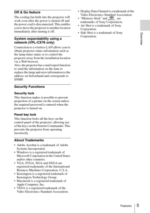 Page 55Features
Overview
Off & Go feature
The cooling fan built into the projector will 
work even after the power is turned off and 
the power cord is disconnected. This enables 
you to move the projector to another location 
immediately after turning it off.
System expandability using a 
network (VPL-CX76 only)
Connection to a wireless LAN allows you to 
obtain projector status information such as 
the lamp timer status or to control the 
projector away from the installation location 
via a Web browser....