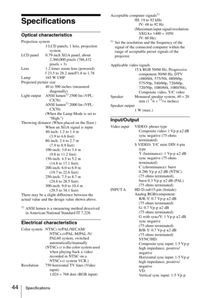 Page 4444Specifications
Specifications
Optical characteristics
Projection system
3 LCD panels, 1 lens, projection 
system
LCD panel 0.79-inch XGA panel, about 
2,360,000 pixels (786,432 
pixels × 3)
Lens 1.2 times zoom lens (powered)
f 23.5 to 28.2 mm/F1.6 to 1.78
Lamp 165 W UHP
Projected picture size
40 to 300 inches (measured 
diagonally)
Light output ANSI lumen
1) 2500 lm (VPL-
CX76)
ANSI lumen
1) 2000 lm (VPL-
CX70)
(When the Lamp Mode is set to 
“High.”)
Throwing distance (When placed on the floor.)
When...