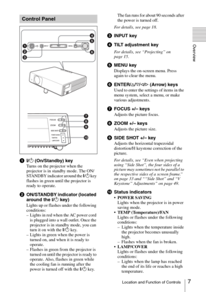 Page 77Location and Function of Controls
Overview
a?/1 (On/Standby) key
Turns on the projector when the 
projector is in standby mode. The ON/
STANDBY indicator around the ?/1 key 
flashes in green until the projector is 
ready to operate.
bON/STANDBY indicator (located 
around the 
?/1 key)
Lights up or flashes under the following 
conditions:
– Lights in red when the AC power cord 
is plugged into a wall outlet. Once the 
projector is in standby mode, you can 
turn it on with the ?/1 key.
– Lights in green...