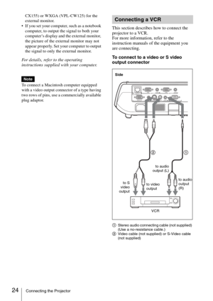 Page 2424Connecting the Projector
CX155) or WXGA (VPL-CW125) for the 
external monitor.
 If you set your computer, such as a notebook 
computer, to output the signal to both your 
computer’s display and the external monitor, 
the picture of the external monitor may not 
appear properly. Set your computer to output 
the signal to only the external monitor.
For details, refer to the operating 
instructions supplied with your computer.
To connect a Macintosh computer equipped 
with a video output connector of a...