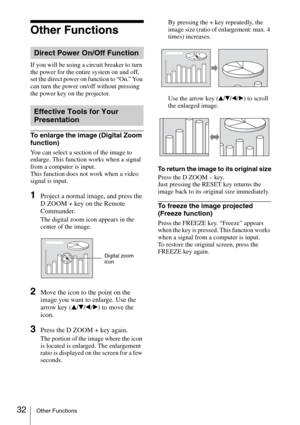 Page 3232Other Functions
Other Functions
If you will be using a circuit breaker to turn 
the power for the entire system on and off, 
set the direct power on function to “On.” You 
can turn the power on/off without pressing 
the power key on the projector.
To enlarge the image (Digital Zoom 
function)
You can select a section of the image to 
enlarge. This function works when a signal 
from a computer is input.
This function does not work when a video 
signal is input.
1Project a normal image, and press the 
D...