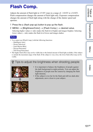 Page 101101GB
Table of 
contents Sample photo Menu IndexFlash Comp.
Adjusts the amount of flash light in 1/3 EV steps in a range of –3.0 EV to +3.0 EV.
Flash compensation changes the amount of flash light only. Exposure compensation 
changes the amount of flash light along with the change of the shutter speed and 
aperture.
1
Press the  (flash pop-up) button to pop up the flash.
2 MENU  t [Brightness/Color]  t [Flash Comp.]  t desired value.
Selecting higher values (+ side) makes the flash level higher and...