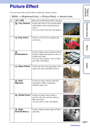 Page 104104GB
Table of 
contents Sample photo Menu IndexPicture Effect
You can shoot with an effect filter to obtain the various textures.
1
MENU  t [Brightness/Color]  t [Picture Effect]  t desired mode.
 (Off) Does not use the Picture Effect function.
 (Toy Camera) Creates the look of a Toy Camera photo 
with shaded corners and pronounced 
colors.
You can set the color tone with Option.
 (Pop Color) Creates a vivid look by emphasizing 
color tones.
 
(Posterization) Creates a high contrast, abstract look by...
