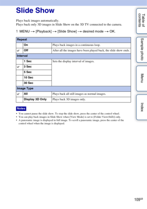 Page 109109GB
Table of 
contents Sample photo Menu IndexSlide Show
Plays back images automatically.
Plays back only 3D images in Slide Show on the 3D TV connected to the camera.
1
MENU  t [Playback]  t [Slide Show]  t desired mode t  OK.
 You cannot pause the slide show. To stop the slide show, press the center of the control wheel.
 You can play back images in Slide Show when [View Mode] is set to [Folder View(Still)] only.
 A panoramic image is displayed in full image. To scroll a panoramic image, press the...
