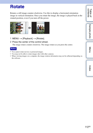 Page 112112GB
Table of 
contents Sample photo Menu IndexRotate
Rotates a still image counter-clockwise. Use this to display a horizontal orientation 
image in vertical orientation. Once you rotate the image, the image is played back in the 
rotated position, even if you turn off the power.
1
MENU  t [Playback]  t [Rotate].
2 Press the center of the control wheel.
The image rotates counter-clockwise. The image rotates as you press the center.
 You cannot rotate movies or protected images.
 You may not be able to...